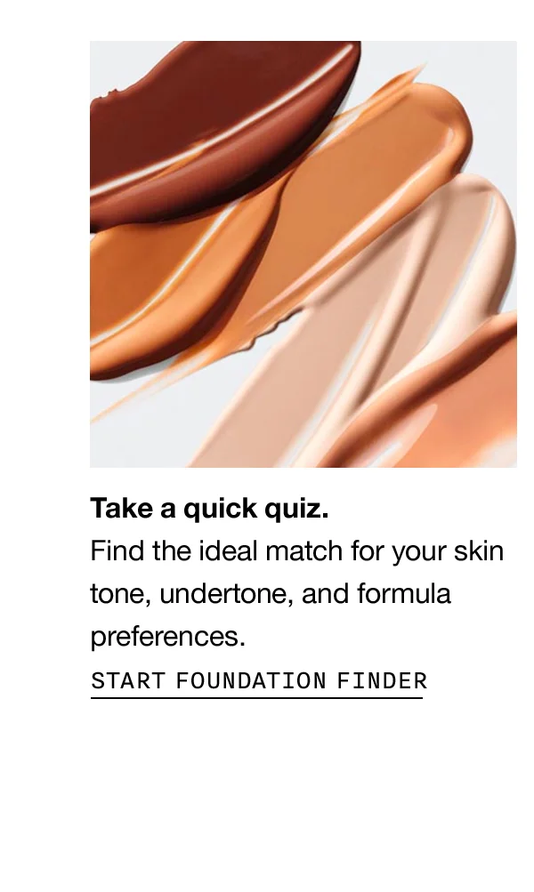 Take a quick quiz. Find the ideal match for your skin tone, undertone, and formula preferences. Start Foundation Finder