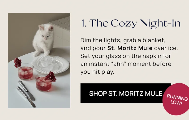 1. The Cozy Night-In | Dim the lights, grab a blanket,  and pour St. Moritz Mule over ice. Set your glass on the napkin for  an instant “ahh” moment before you hit play. | Shop St. Moritz Mule