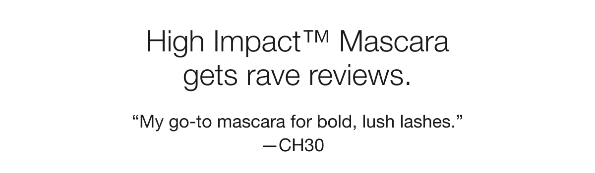 High Impact™ Mascara gets rave reviews. “My go-to mascara for bold, lush lashes.” —CH30 | “Make my lashes look fuller and longer!” —Deb |  “Gave my lashes a definite volume boost.”—Rubekah1980