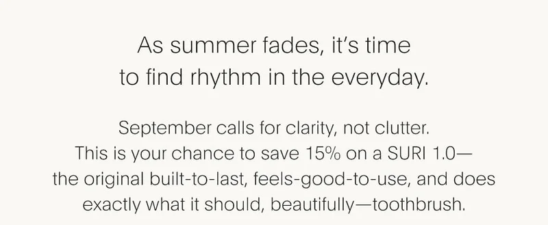 As summer fades, it's time to find rhythm in the everyday. September calls for clarity, not clutter. This is your chance to save 15% on a SURI 1.0-the original built-to-last, feels-good-to-use, and does exactly what it should, beautifully-toothbrush.
