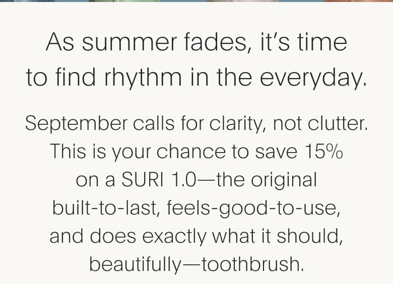 As summer fades, it's time to find rhythm in the everyday. September calls for clarity, not clutter. This is your chance to save 15% on a SURI 1.0-the original built-to-last, feels-good-to-use, and does exactly what it should, beautifully-toothbrush.