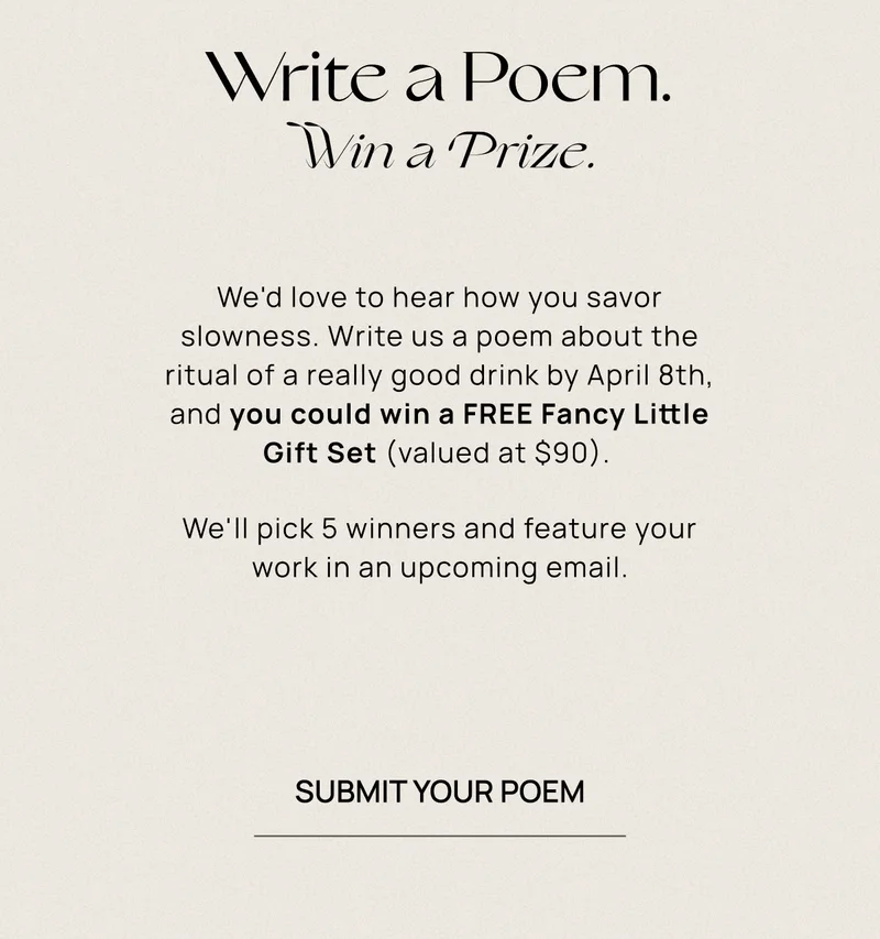 Write a Poem. Win a Prize. | We'd love to hear how you savor slowness. Write us a poem about the ritual of a really good drink by April 8th, and you could win a FREE Fancy Little Gift Set (valued at $90).&nbsp; We'll pick 5 winners and feature your work in an upcoming&nbsp;email. | Submit Your Poem