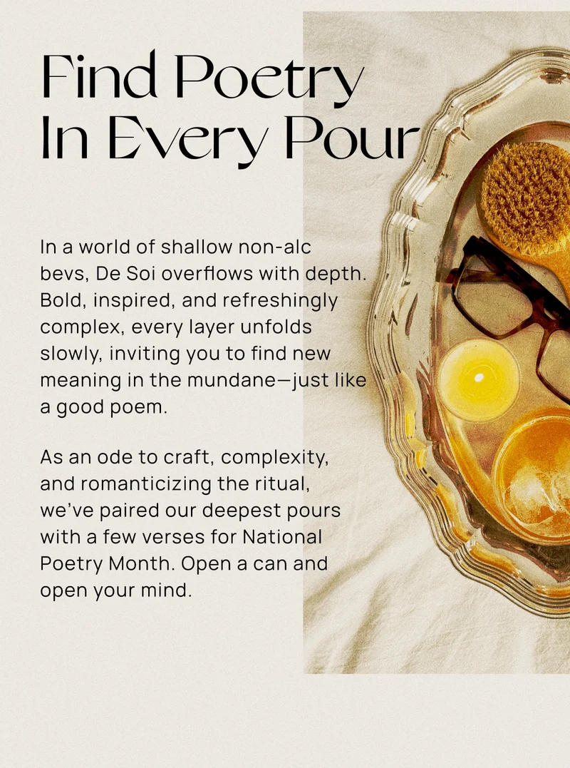 Find Poetry In Every Pour | In a world of shallow non-alc  bevs, De Soi overflows with depth. Bold, inspired, and refreshingly complex, every layer unfolds slowly, inviting you to find new meaning in the mundane—just like a good poem.&nbsp; As an ode to craft, complexity,  and romanticizing the ritual,  we've paired our deepest pours with a few verses for National Poetry Month. Open a can and open your mind.
