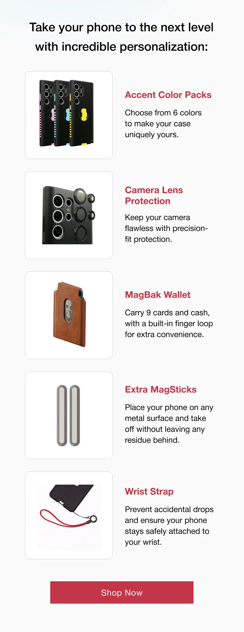 Accent Color Packs Choose from 6 colors to make your case uniquely yours.  Camera Lens Protection Keep your camera flawless with precision-fit protection.  MagBak Wallet Carry 9 cards and cash, with a built-in finger loop for extra convenience.  Extra MagSticks Place your phone on any metal surface and take off without leaving any residue behind. Wrist Strap Prevent accidental drops and ensure your phone stays safely attached to your wrist.