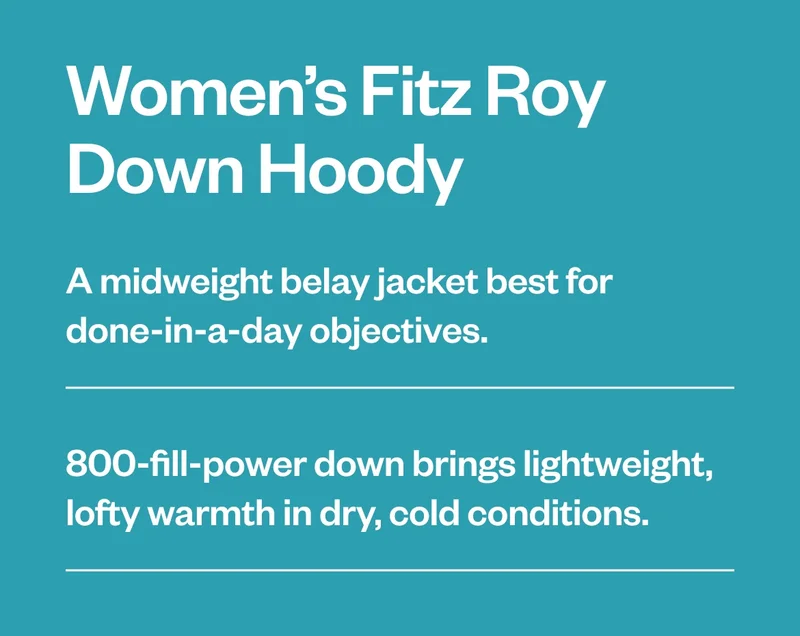 A midweight belay jacket best for done-in-a-day objectives. 800-fill-power down brings lightweight, lofty warmth in dry, cold conditions. Shop Women's Fitz Roy Down Hoody.