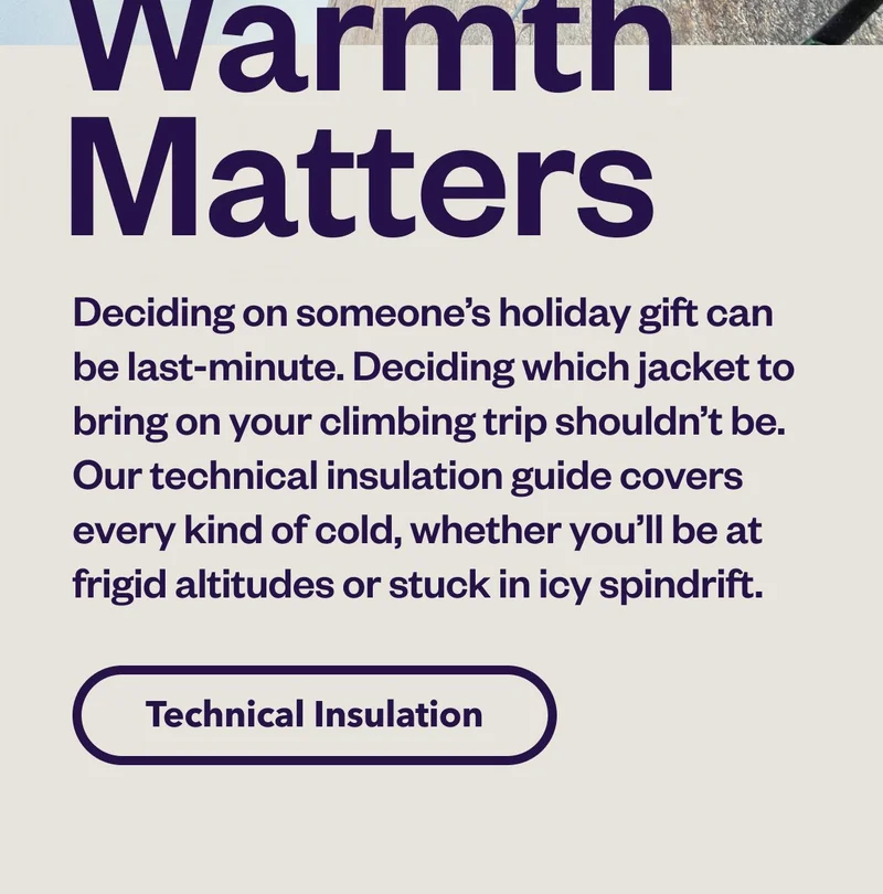 Deciding on someone’s holiday gift can be last-minute. Deciding which jacket to bring on your climbing trip shouldn’t be. Our technical insulation guide covers every kind of cold, whether you’ll be at frigid altitudes or stuck in icy spindrift. Shop Technical Insulation.