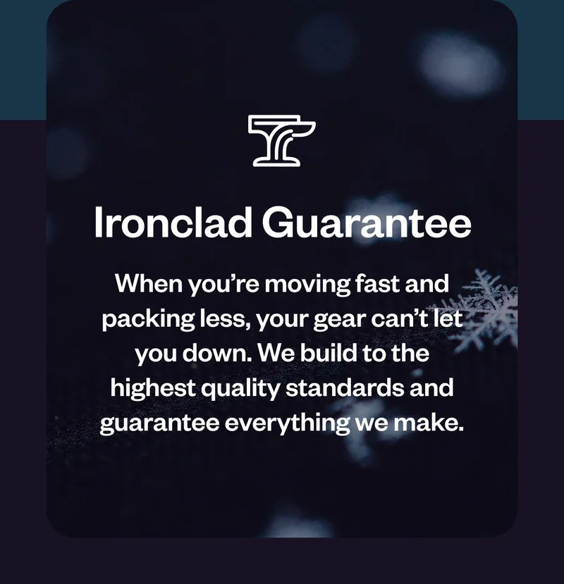 Ironclad Guarantee. When you’re moving fast and taking less, your gear can’t let you down. We build to the highest quality standards and guarantee everything we make.