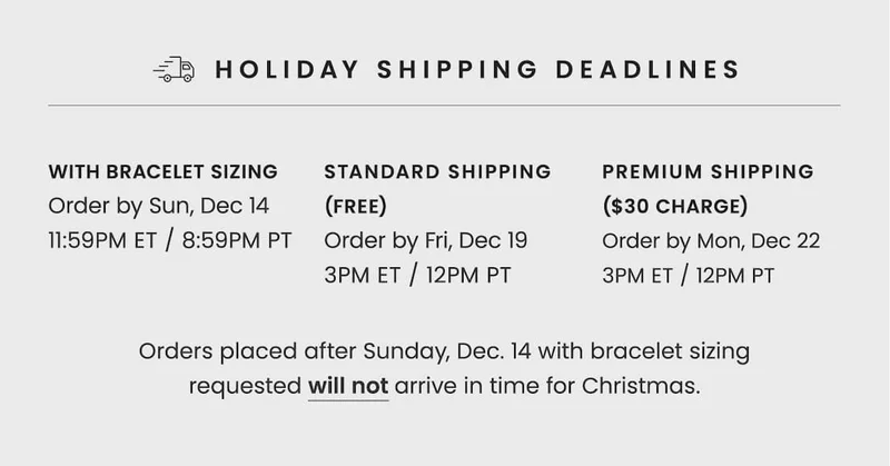 Holiday Shipping Deadlines | With Bracelet Sizing: Order by Fri, Dec 12 11:59PM ET / 8:59PM PT | Standard Shipping (Free): Order by Fri, Dec 19 3PM ET / 12PM PT | Premium Shipping ($30 Charge): Order by Mon, Dec 22 3PM ET / 12PM PT | Orders placed after Fri, Dec 12 with bracelet sizing requested will not arrive in time for Christmas.