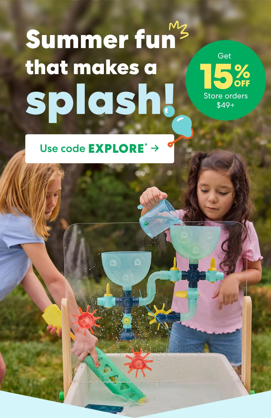 Summer fun that makes a splash!. Get 15% off Store orders $49+. Use code EXPLORE.