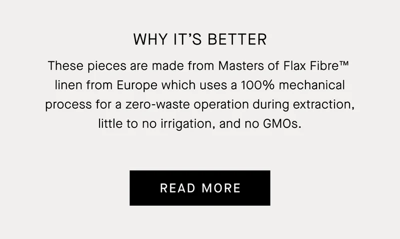 Why It's Better | These pieces are made from Masters of Flax Fibre™  linen from Europe which uses a 100% mechanical process for a zero-waste operation during extraction, little to no irrigation, and no GMOs. | Read More