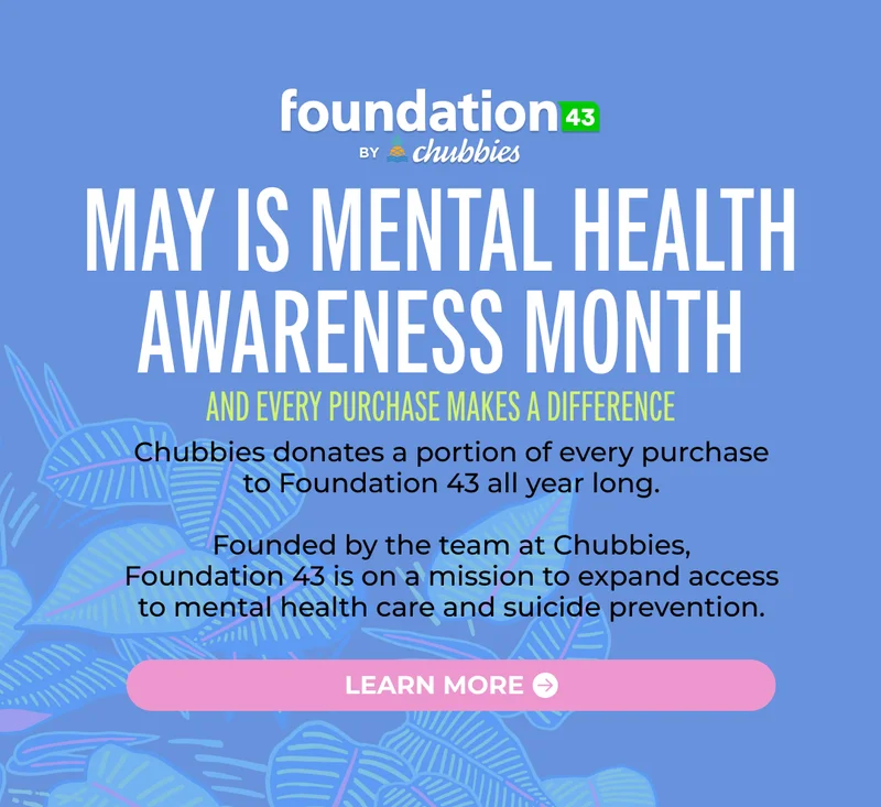 MAY IS MENTAL HEALTH AWARENESS MONTH and every purchase makes a difference. Chubbies donates a portion of every purchase to Foundation 43 all year long.  Founded by the team at Chubbies, Foundation 43 is on a mission to expand access to mental health care and suicide prevention.