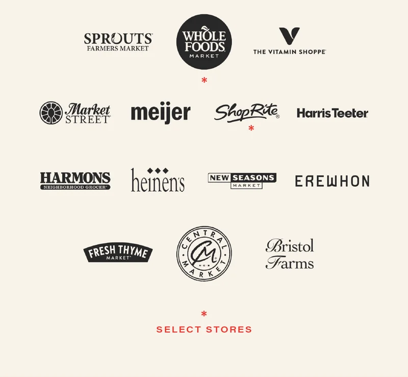 Sprouts Farmers Market, Whole Foods Market (select stores), The Vitamin Shoppe, Market Street, Meijer, ShopRite (select stores), Harris Teeter, Harmons, Heinen's, New Seasons Market, Erewhon, Fresh Thyme Market, Central Market, + Bristol Farms.