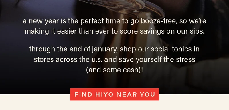 a new year is the perfect time to go booze-free, so we're making it easier than ever to score savings on our sips. through the end of january, shop our social tonics in stores across the u.s. and save yourself the stress (and some cash)! [FIND HIYO NEAR YOU]