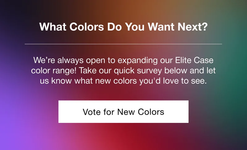What Colors Do You Want Next? We’re always open to expanding our Elite Case color range! Take our quick survey below and let us know what new colors you'd love to see.