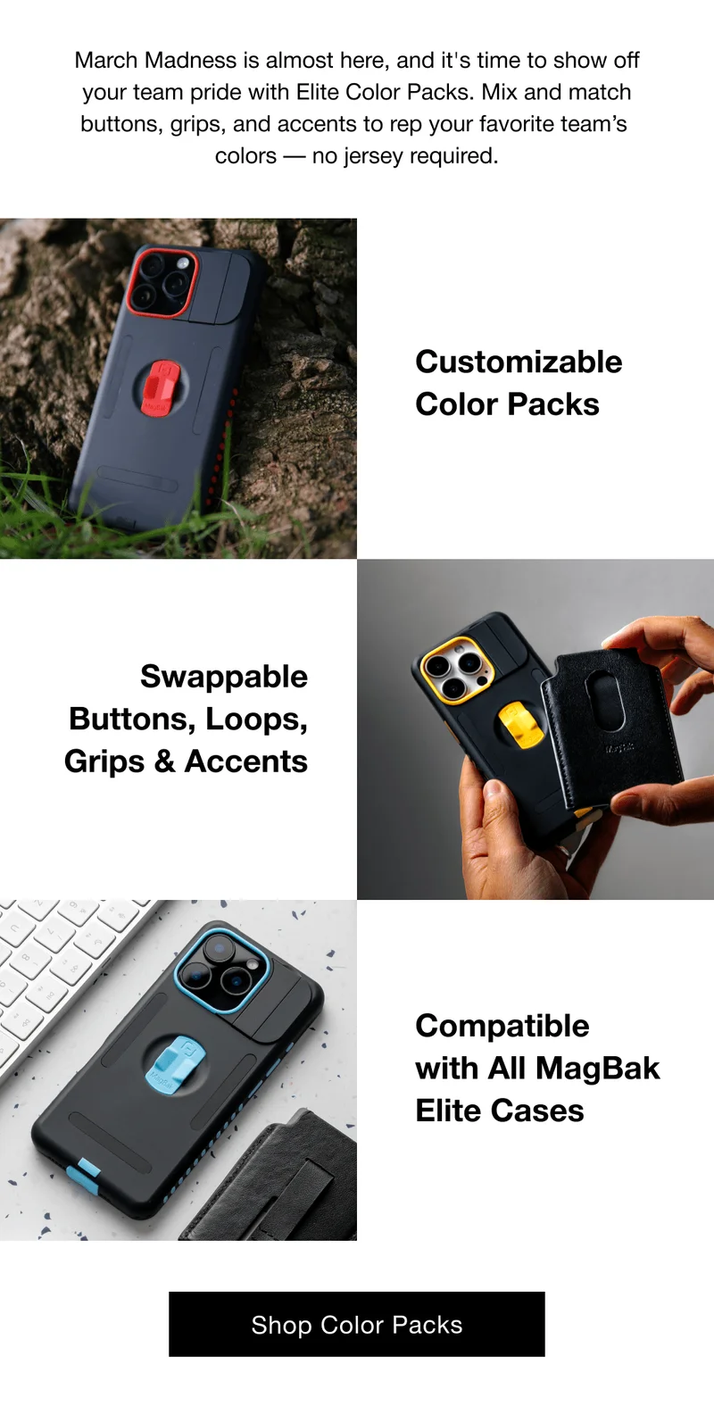 March Madness is almost here, and it's time to show off your team pride with Elite Color Packs. Mix and match buttons, grips, and accents to rep your favorite team’s  colors — no jersey required. Customizable Color Packs Swappable Buttons, Loops, Grips & Accents Compatible with All MagBak Elite Cases