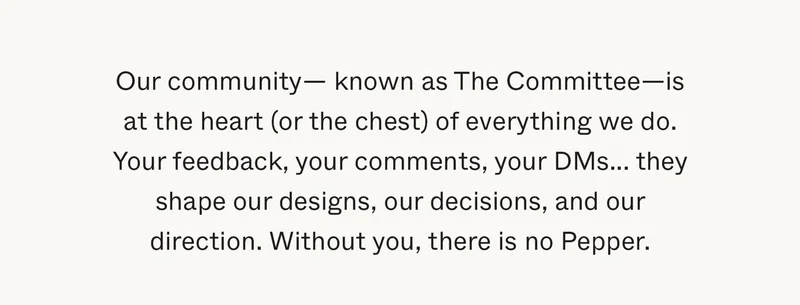 Our community—known as The Committee—is at the heart (or the chest) of everything we do. Your feedback, your comments, your DMs... they shape our designs, our decisions, and our direction. Without you, there is no Pepper.