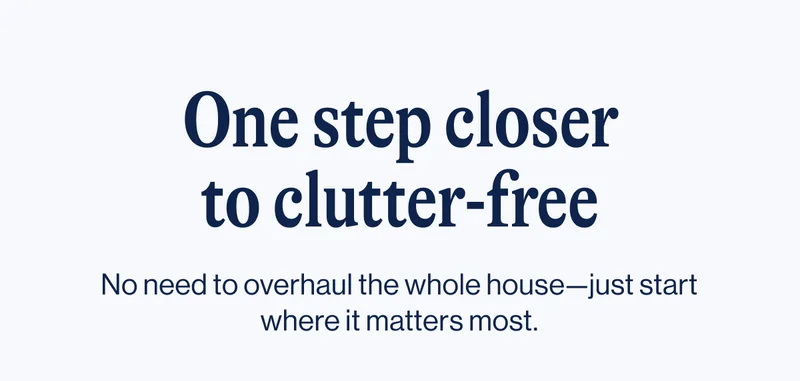 One step closer to clutter-free. No need to overhaul the whole house—just start where it matters most.