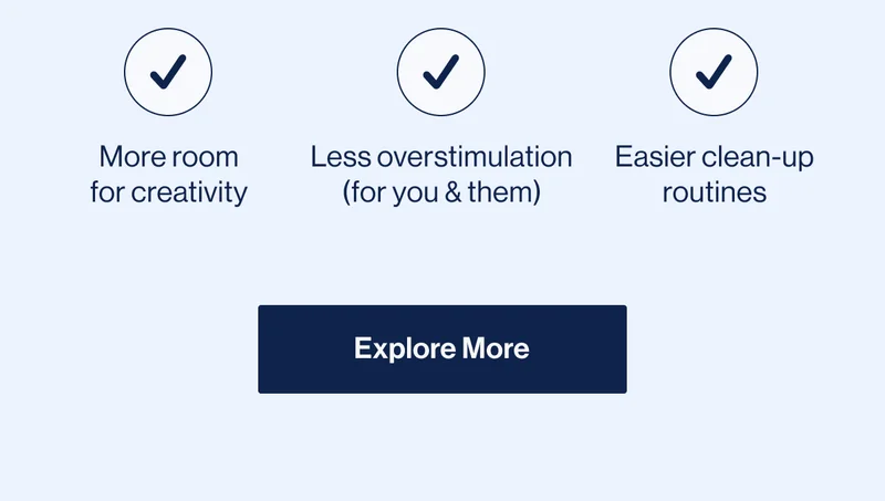 More room for creativity, Less overstimulation (for you & them), Easier clean-up routines. Explore More
