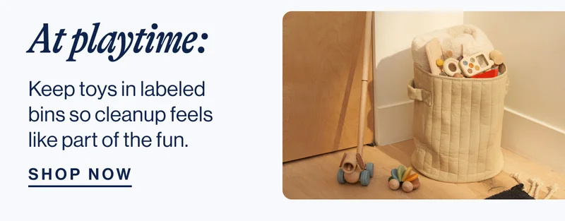 At playtime: Keep toys in labeled bins so cleanup feels like part of the fun. Shop Now