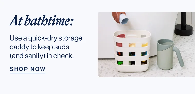 At bathtime: Use a quick-dry storage caddy to keep suds (and sanity) in check. Shop Now