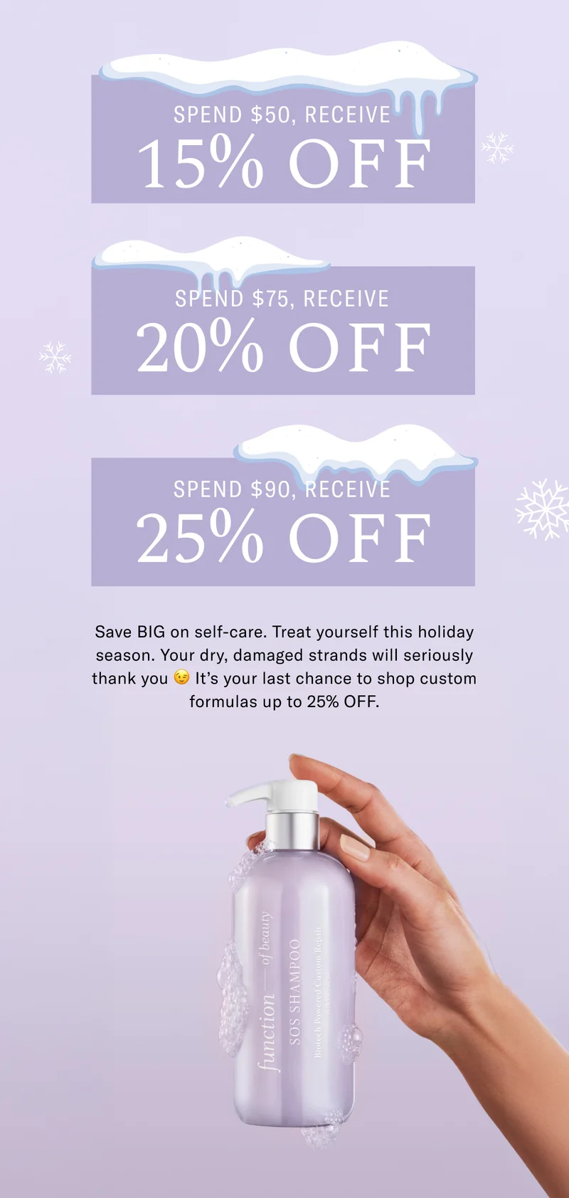 Spend $50, Receive 15% Off | Spend $75, Receive 20% Off, Spend $90, Receive 25% Off | Save big on self-care. Treat yourself this holiday season. Your dry, damaged strands will seriously thank you. It's your last chance to shop custom formulas up to 25% Off.