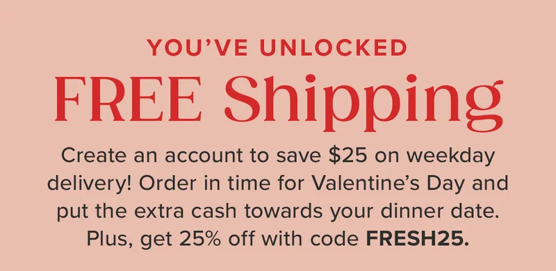 You've Unlocked Free Shipping! Create an account to save $25 on weekday delivery! Order in time for Valentine's Day and put the extra cash toward your dinner date. Plus, get 25% off with code discount code.