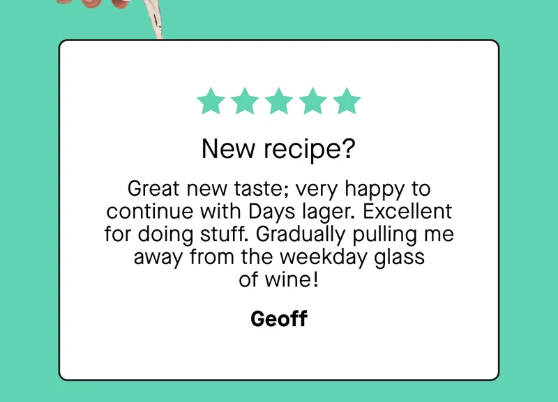 New recipe?  Great new taste; very happy to continue with Days lager. Excellent for doing stuff. Gradually pulling me away from the weekday glass of wine! - Geoff