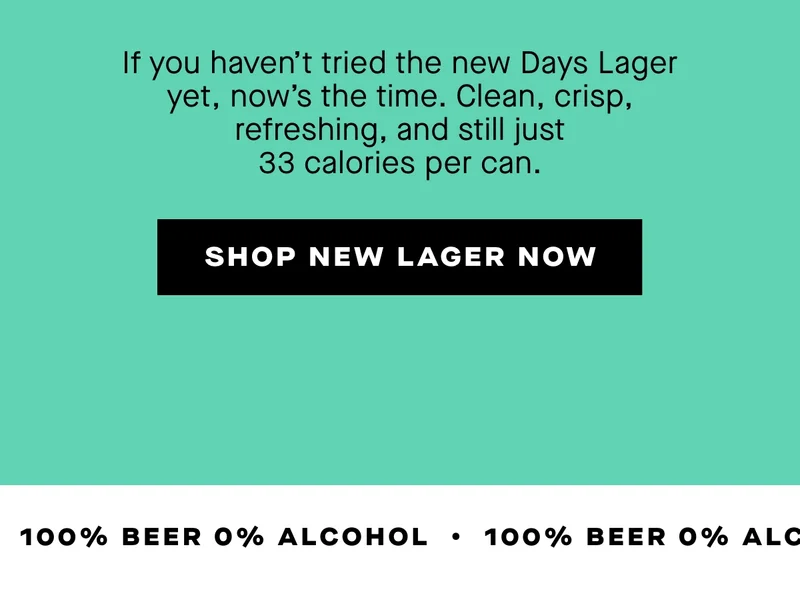 If you haven’t tried the new Days Lager yet, now’s the time. Clean, crisp, refreshing, and still just 33 calories per can.