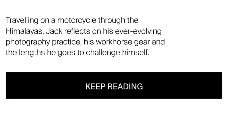 Travelling on a motorcycle through the Himalayas, Jack reflects on his&nbsp;ever-evolving photography practice, his workhorse gear and the lengths he goes to challenge himself.