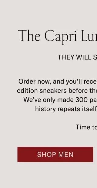 The Capri Lunar New Year They Will Ssssell Out Order now, and you’ll receive these coveted, limited-edition sneakers before the Year of the Snake begins. We’ve only made 300 pairs of these shoes, and if history repeats itself, they’ll sell out fast. Time to strike. Shop Men