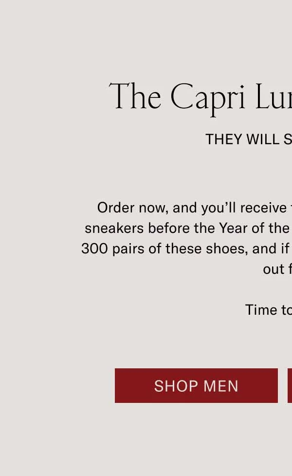 The Capri Lunar New Year They Will Ssssell Out Order now, and you’ll receive these coveted, limited-edition sneakers before the Year of the Snake begins. We’ve only made 300 pairs of these shoes, and if history repeats itself, they’ll sell out fast. Time to strike. Shop Men