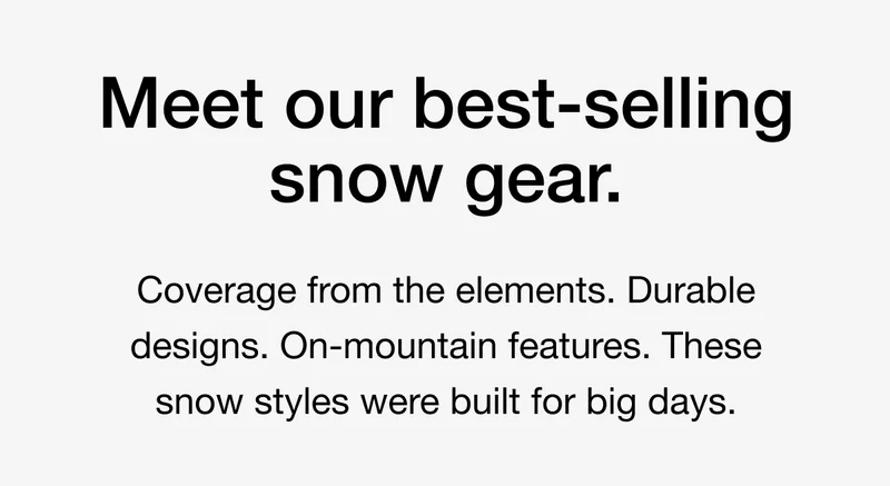 Meet our best-selling snow gear. Coverage from the elements. Durable designs. On-mountain features. These snow styles were built for big days.