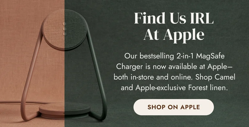 Find Us IRL at Apple Our bestselling 2-in-1 MagSafe Charger is now available at Apple–both in-store and online. Shop Camel and Apple-exclusive Forest linen. SHOP ON APPLE