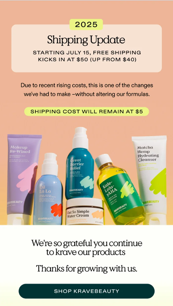 2025 shipping update, starting July 15, free shipping kicks in at $50 (up from $40). Due to recent rising costs, this is one of the changes we've had to make - without altering our formulas. Shipping cost will remain at $5. We're so grateful you continue to krave our products. Thanks for growing with us. Shop kravebeauty.