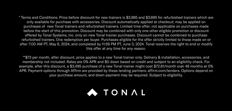 * Terms and Conditions. Price before discount for new trainers is $3,995 and $3,695 for refurbished trainers which are only available for purchase with accessories. Discount automatically applied at checkout; may be applied on purchases of  new Tonal trainers and refurbished trainers. Limited time offer; not applicable on purchases made before the start of this promotion. Discount may be combined with only one other eligible promotion or discount offered by Tonal Systems, Inc. only on new Tonal trainer purchases. Discount cannot be combined to purchase refurbished trainers. One redemption per buyer. Purchases eligible for the offer strictly limited to those made on or after 7:00 AM PT, May 6, 2024, and completed by 11:59 PM PT, June 3, 2024. Tonal reserves the right to end or modify this offer at any time for any reason. **$73 per month, after discount, price applies to a new Tonal trainer only. Delivery & installation, accessories, and membership not included. Rates are 0% APR and $0 down based on credit and subject to an eligibility check. For example, after this discount, a $3,495 purchase of a new Tonal trainer might cost $72.81/month over 48 months at 0% APR. Payment options through Affirm are provided by these lending partners: affirm.com/lenders. Options depend on your purchase amount, and down payment may be required. Subject to eligibility.