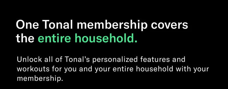 One Tonal membership covers the entire household. Unlock all of Tonal’s personalized features and workouts for you and your entire household with your membership.