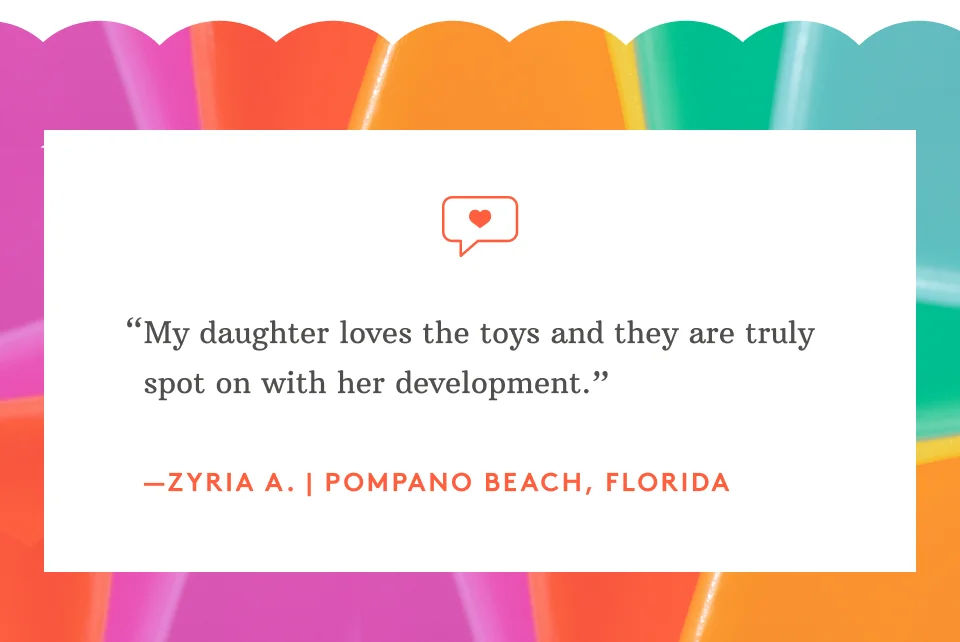 “My daughter loves the toys and they are truly spot on with her development.” —Zyria A. | Pompano Beach, Florida