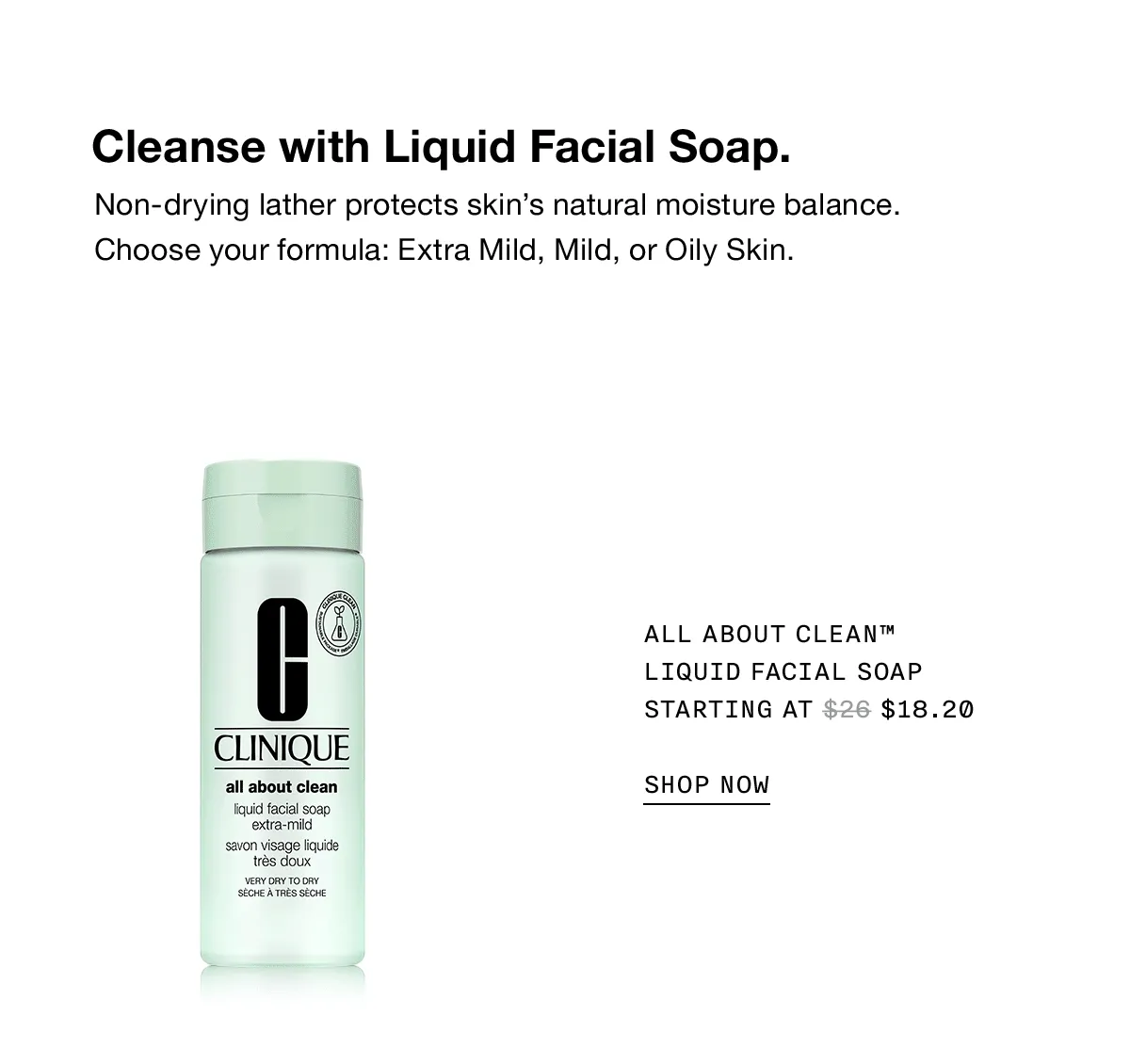 Cleanse with Liquid Facial Soap. Non-drying lather protects skin's natural moisture balance. Choose your formula: Extra Mild, Mild, or Oily Skin. All About Clean™ Liquid Facial Soap Starting at $18.20 | SHOP NOW