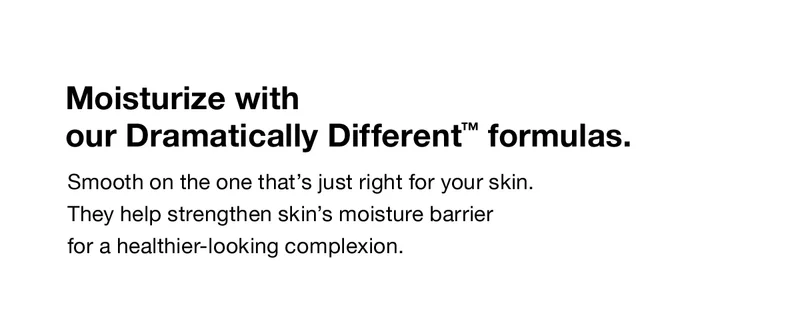 Moisturize with our Dramatically Different™ formulas. Smooth on the one that's just right for your skin. They help strengthen skin's moisture barrier for a healthier-looking complexion.