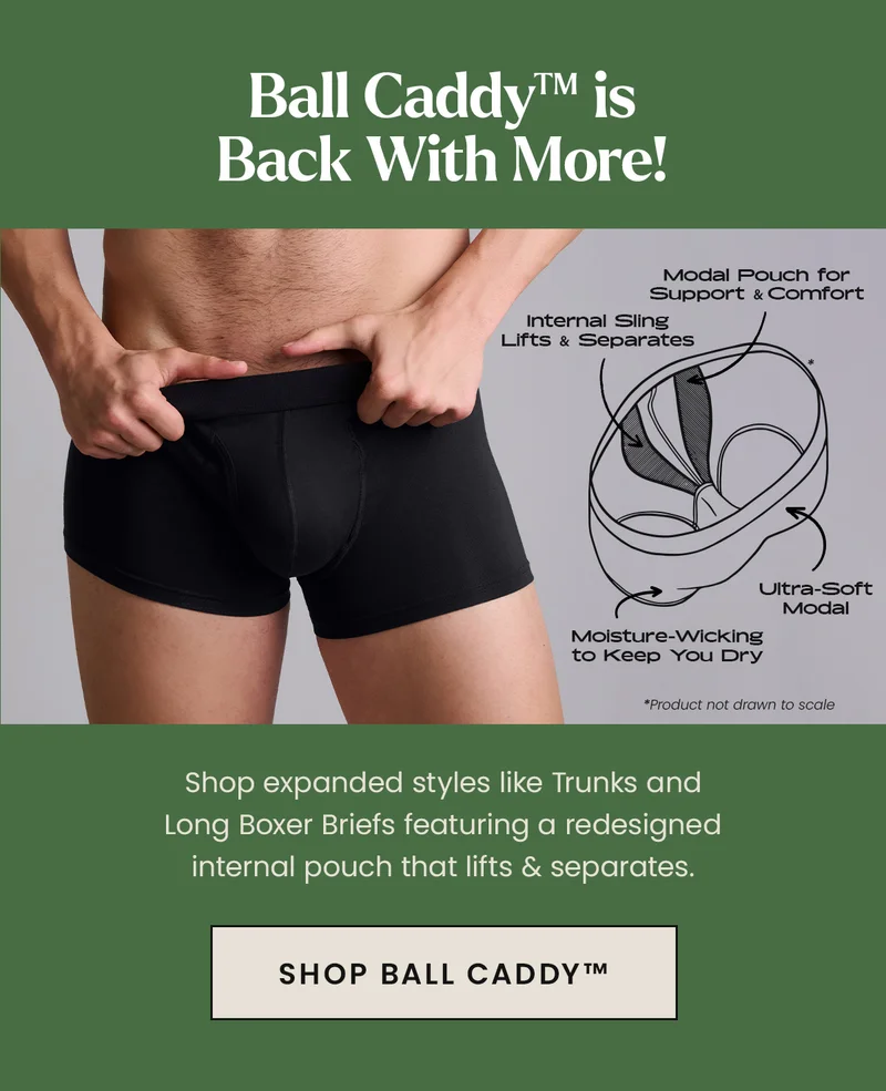 Ball Caddy is Back With More! Shop expanded styles like Trunks and Long Boxer Briefs featuring a redesigned internal pouch that lifts & separates. Shop Ball Caddy.
