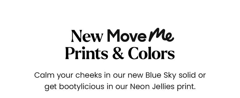 New MOveMe Prints & Colors. Calm your cheeks in our new Blue Sky solid or get bootylicious in our Neon Jellies print.