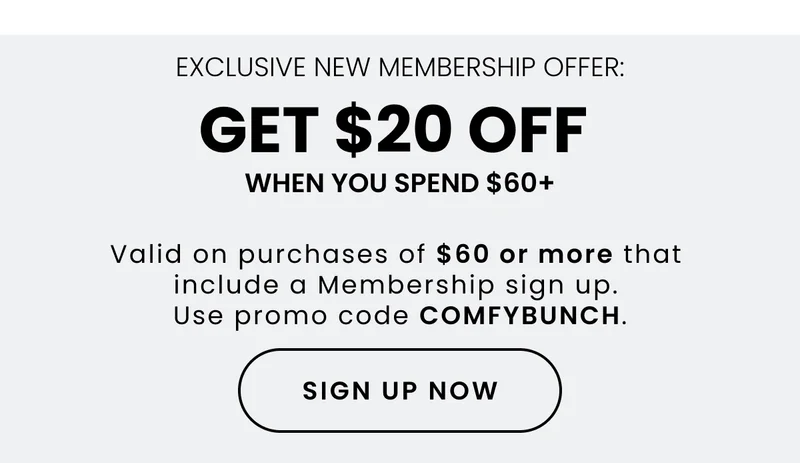 Exclusive New membership Offer: Get $20 Off When You Spend $60+. Valid on purchases of $60 or more that include a Membership sign up. Use promo code COMFYBUNCH. Sign Up Now