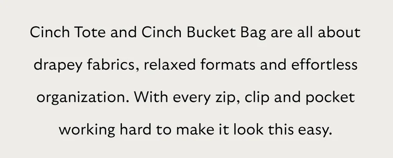 Cinch Tote and Cinch Bucket Bag are all about drapey fabrics, relaxed formats and effortless organization. With every zip, clip and pocket working hard to make it look this easy.