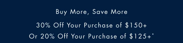 Buy More Save More                                             30% off oyur purchase of $150+ or 20% off your purchase of $125+*