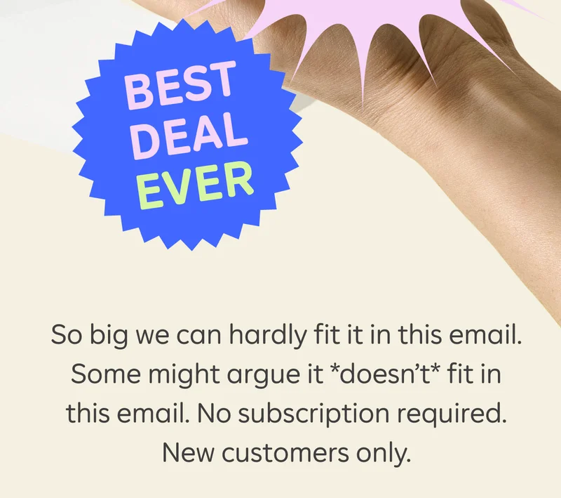 BEST DEAL EVER So big we can hardly fit it in this email. Some might argue it *doesn’t* fit in this email. No subscription required. New customer only.