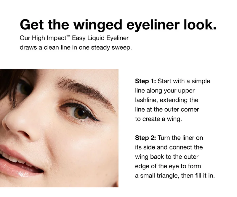 Get the winged eyeliner look. | Our High Impact™ Easy Liquid Eyeliner draws a clean line in one steady sweep. | Step 1: Start with a simple line along your upper lashline, extending the line at the outer corner to create a wing. Step 2: Turn the liner on its side and connect the wing back to the outer edge of the eye to form a small triangle, then fill it in.