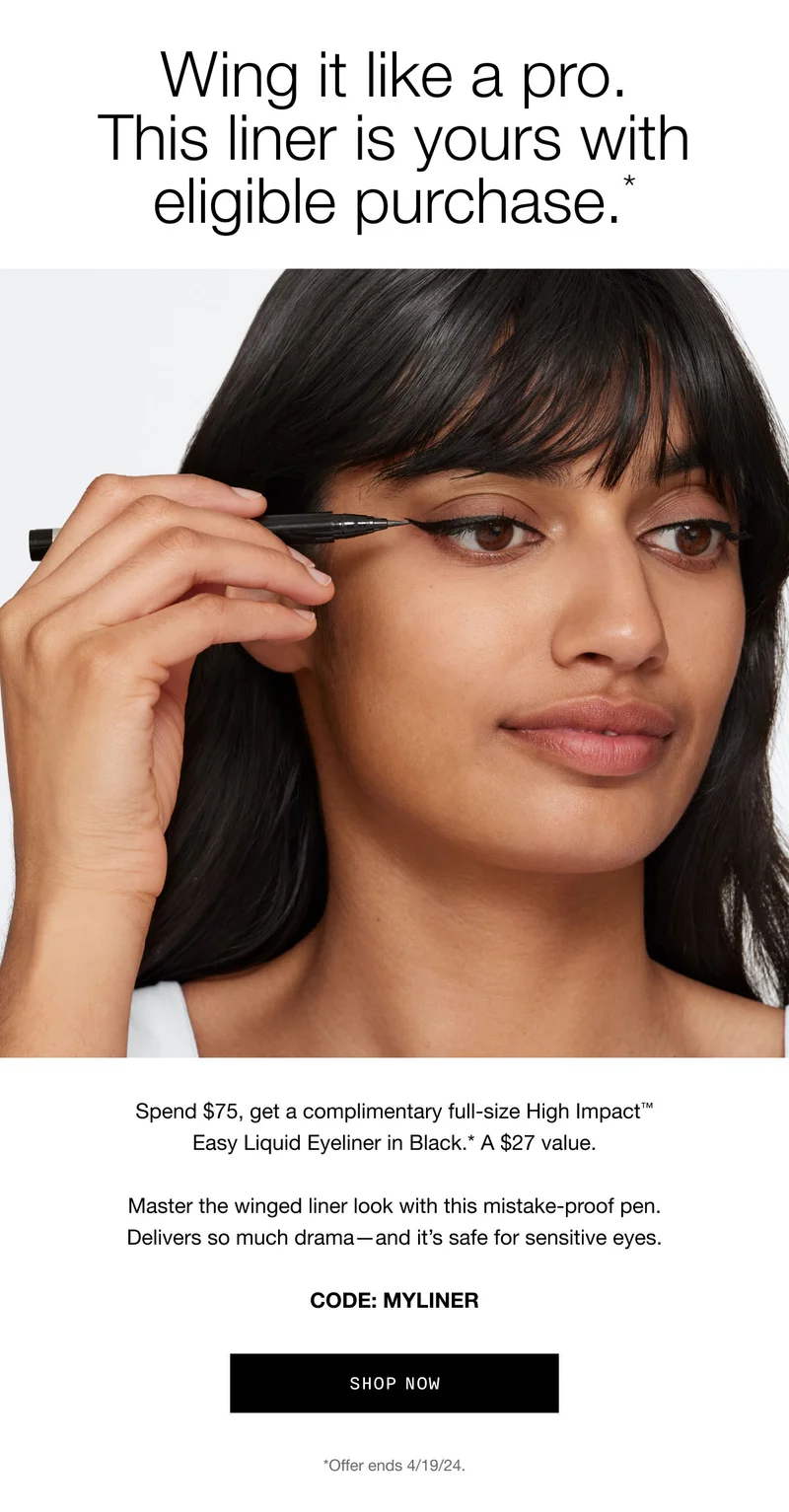Wing it like a pro. This liner is yours with eligible purchase.* | Spend $75, get a complimentary full-size High Impact™ Easy Liquid Eyeliner in Black.* A $27 value. Master the winged liner look with this mistake-proof pen. Delivers so much drama—and it’s safe for sensitive eyes. CODE: discount code | shop now | *Offer ends 4/19/24.