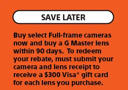 Save Later | Buy select Full-frame cameras now and buy a G Master lens within 90 days.  To redeem your rebate, must submit your camera and lens receipt to receive a $300 Visa® gift card for each lens you purchase.