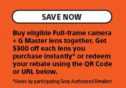 Save Now | Buy eligible Full-frame camera + G Master lens together. Get $300 off each lens you purchase instantly* or redeem your rebate using the QR Code or URL below. *Varies by participating Sony Authorized Retailers