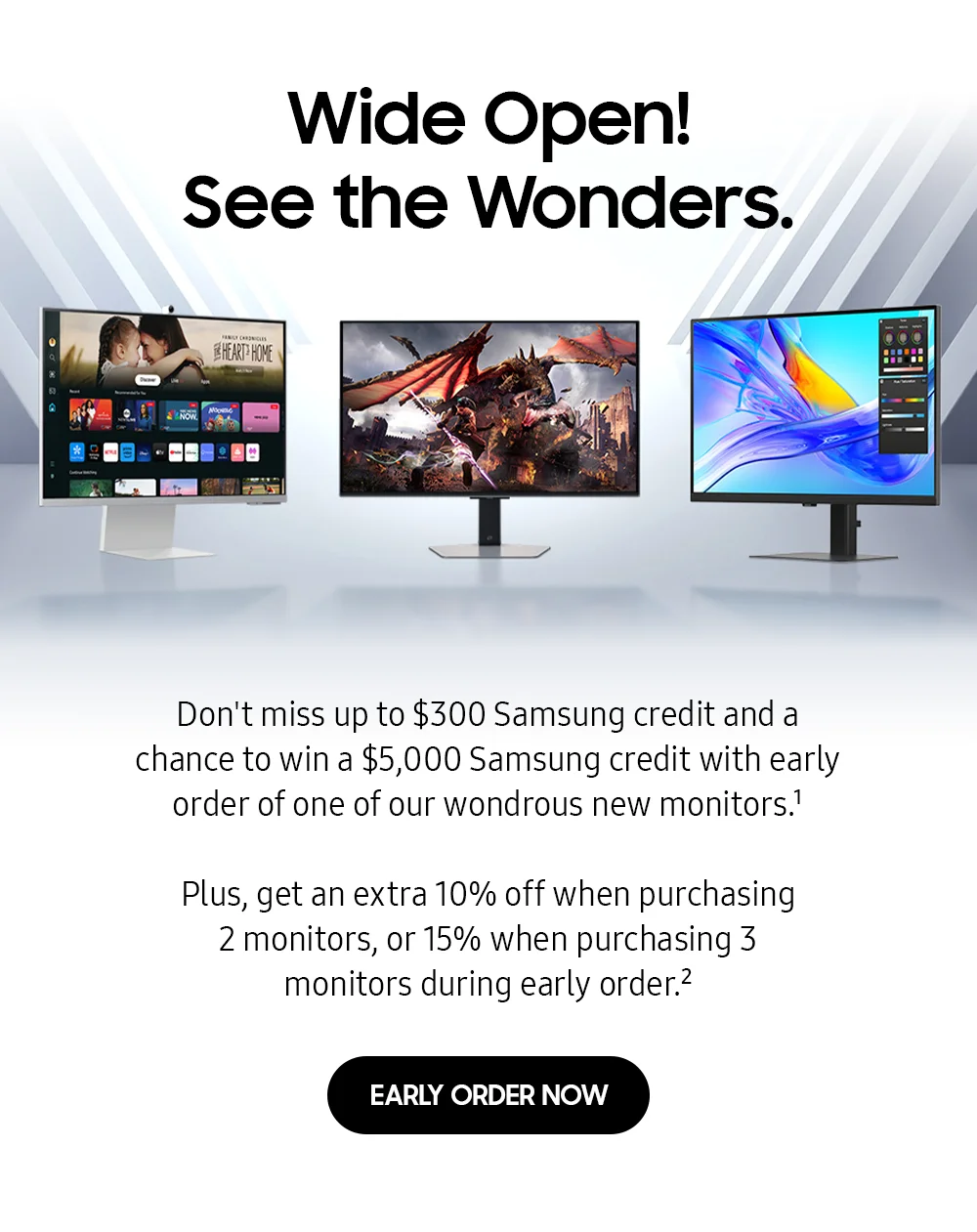 Wide open! See the wonders. - Don't miss up to $300 Samsung credit and a chance to win a $5,000 Samsung credit with early order of one of our wondrous new monitors.¹ - Plus, get an extra 10% off when purchasing 2 monitors, or 15% when purchasing 3 monitors during early order.² - EARLY ORDER NOW